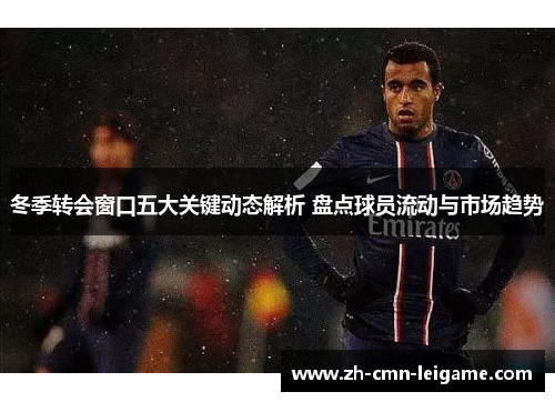 冬季转会窗口五大关键动态解析 盘点球员流动与市场趋势 冬季转会窗口五大关键动态解析 盘点球员流动与市场趋势