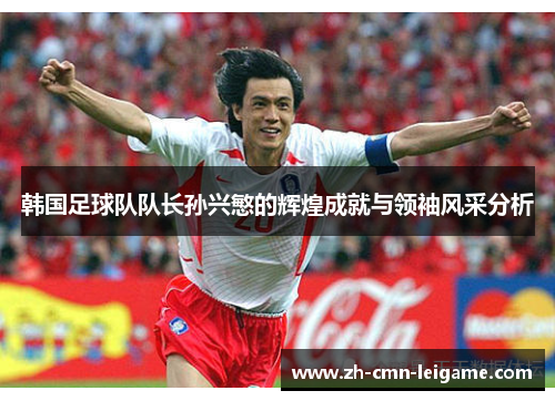 韩国足球队队长孙兴慜的辉煌成就与领袖风采分析