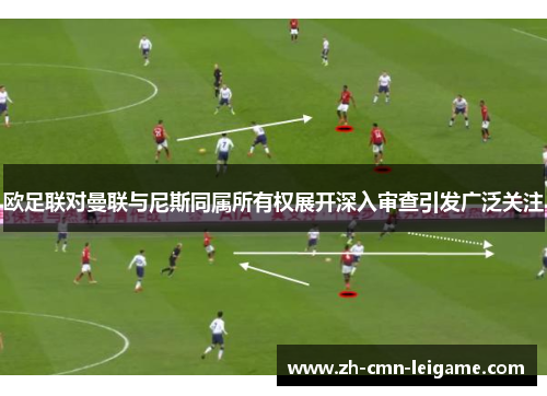 欧足联对曼联与尼斯同属所有权展开深入审查引发广泛关注