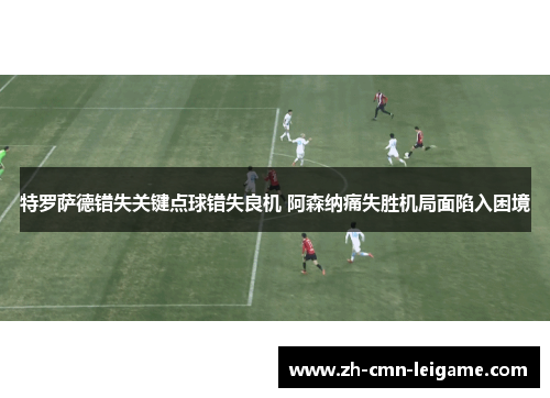 特罗萨德错失关键点球错失良机 阿森纳痛失胜机局面陷入困境