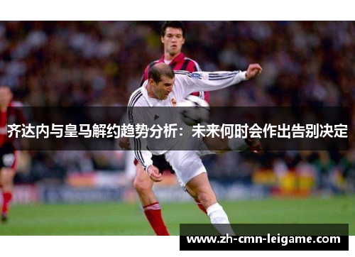 齐达内与皇马解约趋势分析：未来何时会作出告别决定