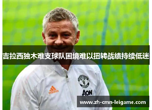 吉拉西独木难支球队困境难以扭转战绩持续低迷